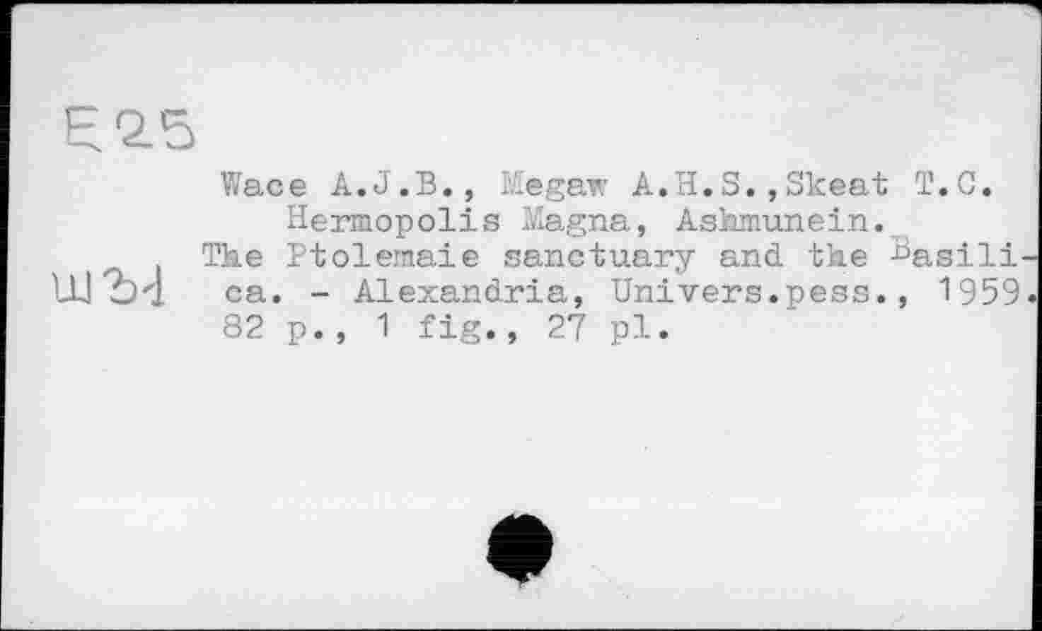 ﻿F 2.5
Wace A.J.B., Megaw A.H.S.,Skeat T.C. Hermopolis Magna, Ashmunein.
The Ptolemaie sanctuary and the Basili ca. - Alexandria, Univers.pess., 1959 82 p., 1 fig., 27 pl.